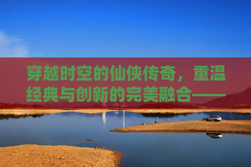 穿越时空的仙侠传奇,重温经典与创新的完美融合——轩辕剑之天之痕手游深度体验