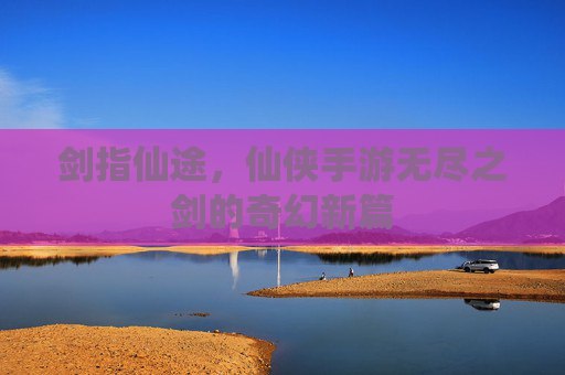 剑指仙途,仙侠手游无尽之剑的奇幻新篇