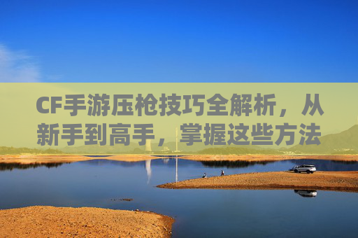 CF手游压枪技巧全解析,从新手到高手,掌握这些方法轻松制霸射击战场