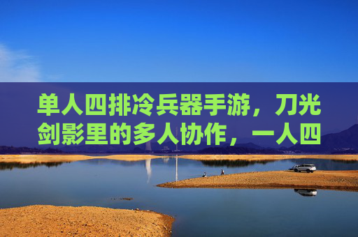 单人四排冷兵器手游，刀光剑影里的多人协作，一人四队的热血开黑新体验