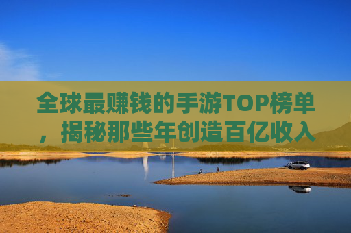 全球最赚钱的手游TOP榜单，揭秘那些年创造百亿收入的游戏及其商业逻辑