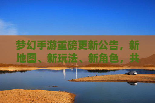 梦幻手游重磅更新公告,新地图、新玩法、新角色,共赴仙境新篇章