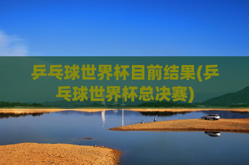 乒乓球世界杯目前结果(乒乓球世界杯总决赛)