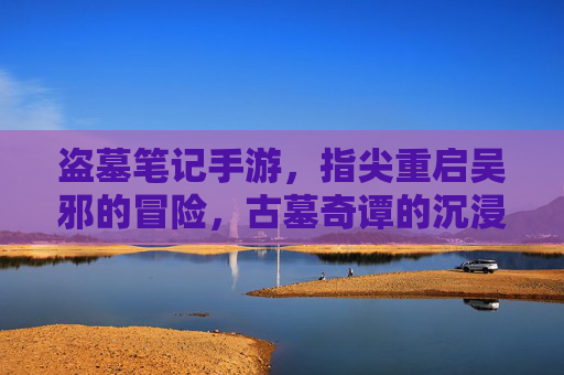 盗墓笔记手游,指尖重启吴邪的冒险,古墓奇谭的沉浸式体验