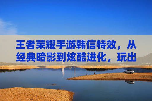 王者荣耀手游韩信特效，从经典暗影到炫酷进化，玩出顶级操作感的视觉盛宴