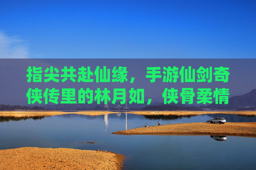 指尖共赴仙缘,手游仙剑奇侠传里的林月如,侠骨柔情依旧动人心,指尖共赴仙缘,手游仙剑奇侠传里的林月如,侠骨柔情依旧动人心