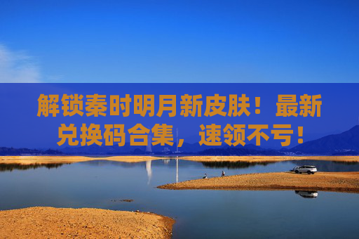 解锁秦时明月新皮肤!最新兑换码合集,速领不亏!