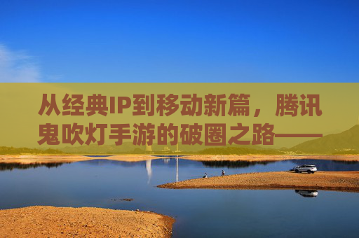 从经典IP到移动新篇,腾讯鬼吹灯手游的破圈之路——IP传承与玩法创新的双向奔赴
