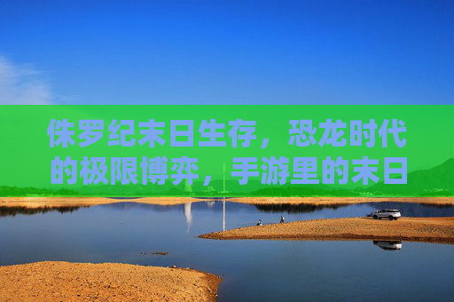 侏罗纪末日生存,恐龙时代的极限博弈,手游里的末日求生新体验