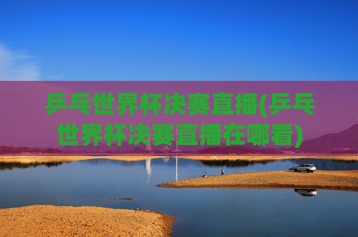乒乓世界杯决赛直播(乒乓世界杯决赛直播在哪看)