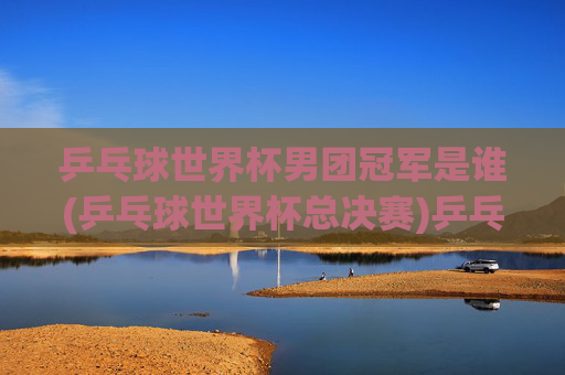 乒乓球世界杯男团冠军是谁(乒乓球世界杯总决赛)乒乓球世界杯男团冠军是谁(乒乓球世界杯总决赛)