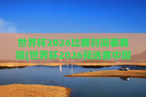 世界杯2026比赛时间表赛程(世界杯2026预选赛中国队赛程)