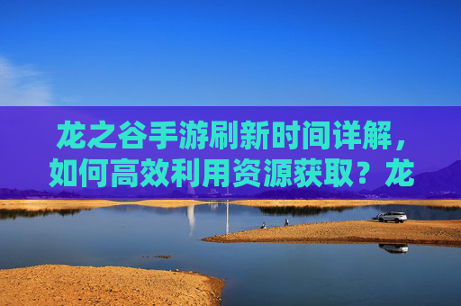 龙之谷手游刷新时间详解，如何高效利用资源获取？龙之谷手游资源刷新时间详解，高效获取资源的实用技巧