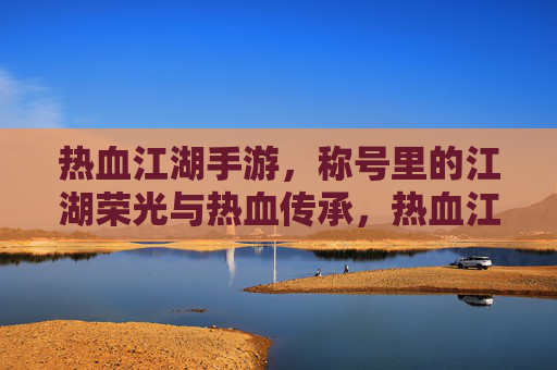 热血江湖手游,称号里的江湖荣光与热血传承,热血江湖手游,称号里的江湖荣光与热血传承