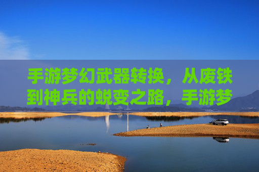 手游梦幻武器转换,从废铁到神兵的蜕变之路,手游梦幻武器转换,从废铁到神兵的蜕变之路