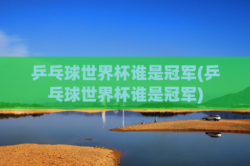 乒乓球世界杯谁是冠军(乒乓球世界杯谁是冠军)