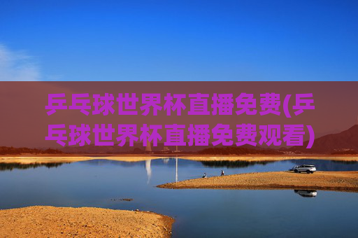 乒乓球世界杯直播免费(乒乓球世界杯直播免费观看)