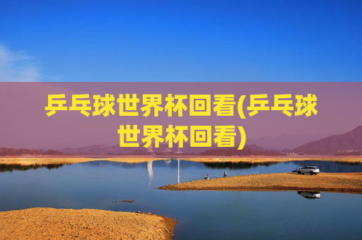 乒乓球世界杯回看(乒乓球世界杯回看)