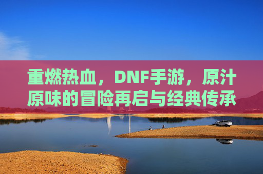 重燃热血，DNF手游，原汁原味的冒险再启与经典传承，重燃热血，DNF手游，原汁原味经典冒险再启