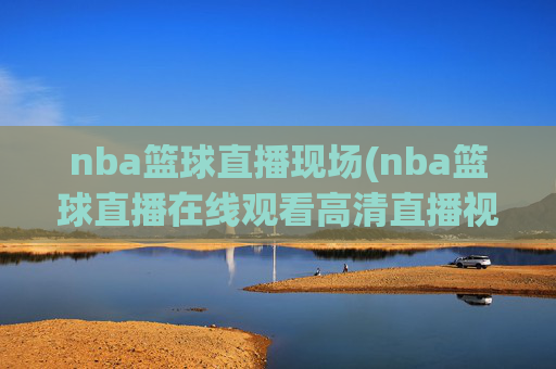 nba篮球直播现场(nba篮球直播在线观看高清直播视频)NBA篮球直播现场在线观看 高清直播视频