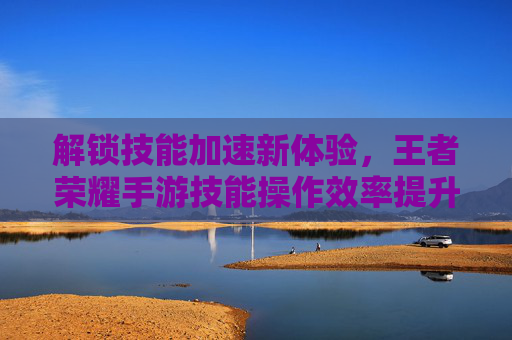 解锁技能加速新体验,王者荣耀手游技能操作效率提升指南