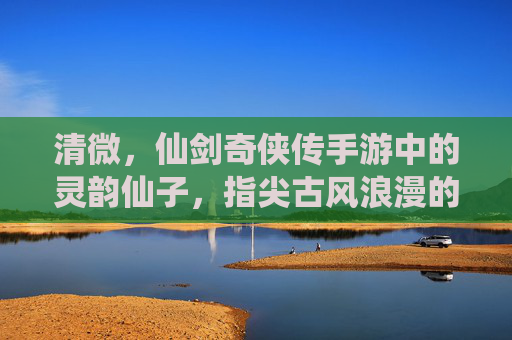 清微,仙剑奇侠传手游中的灵韵仙子,指尖古风浪漫的开启