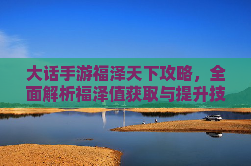 大话手游福泽天下攻略,全面解析福泽值获取与提升技巧,轻松开启福泽之旅,大话手游福泽天下攻略,全面解析福泽值获取与提升技巧