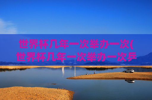 世界杯几年一次举办一次(世界杯几年一次举办一次乒乓球)