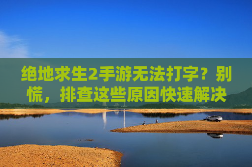 绝地求生2手游无法打字？别慌，排查这些原因快速解决！