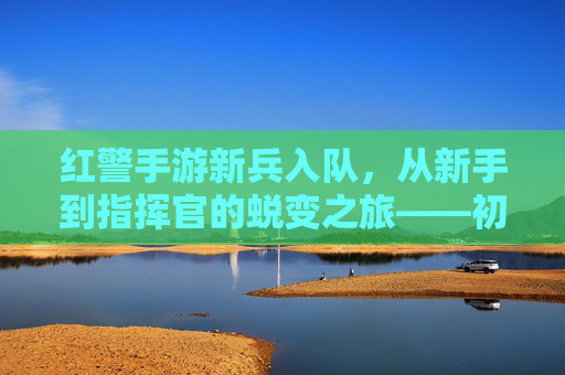 红警手游新兵入队,从新手到指挥官的蜕变之旅——初体验的燃情与成长