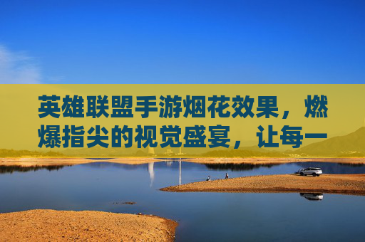 英雄联盟手游烟花效果,燃爆指尖的视觉盛宴,让每一次胜利都值得铭记