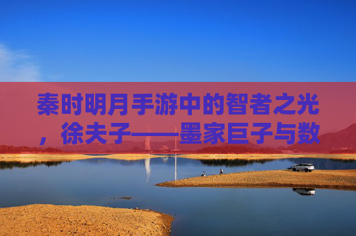 秦时明月手游中的智者之光，徐夫子——墨家巨子与数字世界的智慧传承