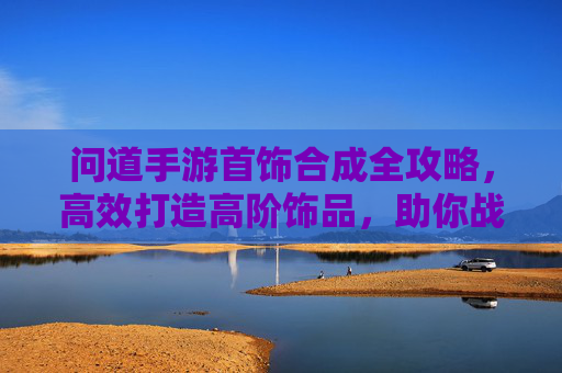 问道手游首饰合成全攻略,高效打造高阶饰品,助你战力飙升,问道手游首饰合成全攻略,高效打造高阶饰品,助你战力飙升