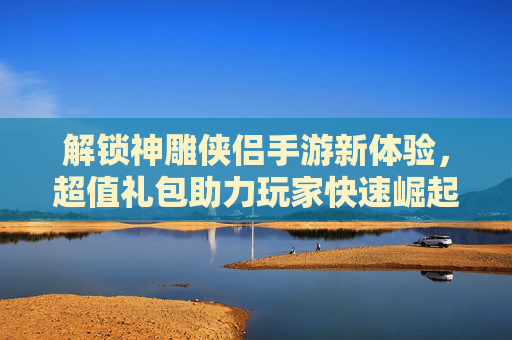 解锁神雕侠侣手游新体验，超值礼包助力玩家快速崛起——详解新手与成长礼包内容