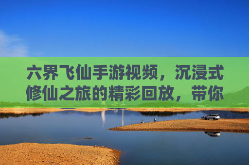 六界飞仙手游视频,沉浸式修仙之旅的精彩回放,带你走进仙侠世界