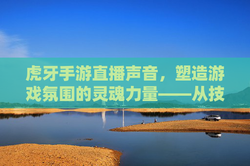虎牙手游直播声音，塑造游戏氛围的灵魂力量——从技术到情感的沉浸式体验构建，虎牙手游直播声音，塑造游戏氛围的灵魂力量——从技术到情感的沉浸式体验构建