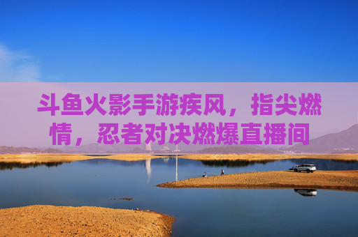斗鱼火影手游疾风，指尖燃情，忍者对决燃爆直播间