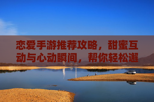 恋爱手游推荐攻略,甜蜜互动与心动瞬间,帮你轻松邂逅心动对象