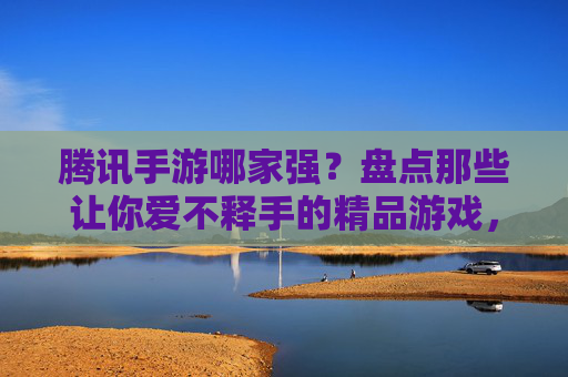 腾讯手游哪家强?盘点那些让你爱不释手的精品游戏,腾讯手游哪家强?盘点那些让你爱不释手的精品游戏