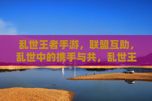 乱世王者手游，联盟互助，乱世中的携手与共，乱世王者手游，联盟互助，乱世中的携手与共