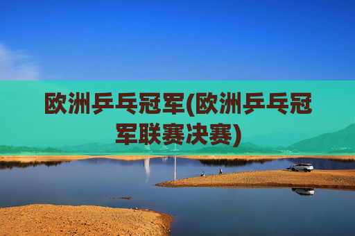 欧洲乒乓冠军(欧洲乒乓冠军联赛决赛)