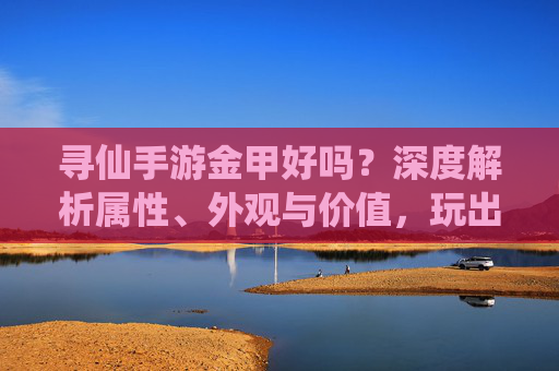 寻仙手游金甲好吗?深度解析属性、外观与价值,玩出最强战力,寻仙手游金甲好吗?深度解析属性、外观与价值,玩出最强战力