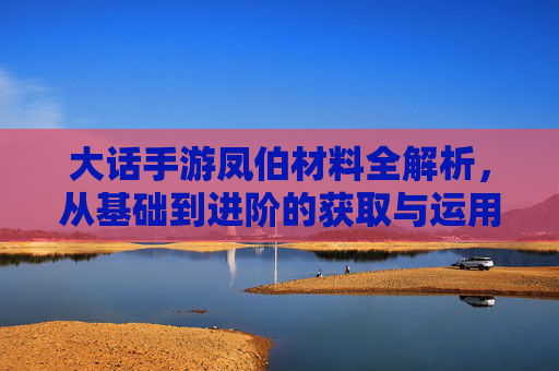 大话手游凤伯材料全解析,从基础到进阶的获取与运用指南,大话手游凤伯材料全解析,从基础到进阶的获取与运用指南
