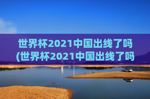 世界杯2021中国出线了吗(世界杯2021中国出线了吗)