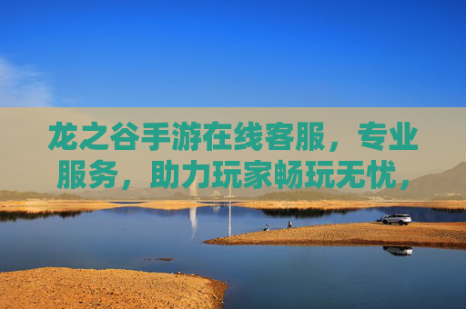 龙之谷手游在线客服,专业服务,助力玩家畅玩无忧,龙之谷手游在线客服,专业服务助力玩家畅玩无忧