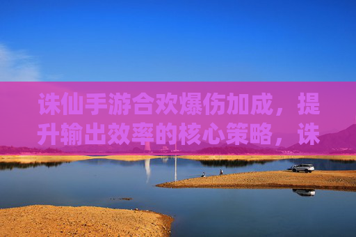 诛仙手游合欢爆伤加成，提升输出效率的核心策略，诛仙手游合欢爆伤加成，提升输出效率的核心策略
