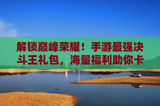 解锁巅峰荣耀!手游最强决斗王礼包,海量福利助你卡牌对决无压力!解锁巅峰荣耀!手游最强决斗王礼包,海量福利助你卡牌对决无压力!