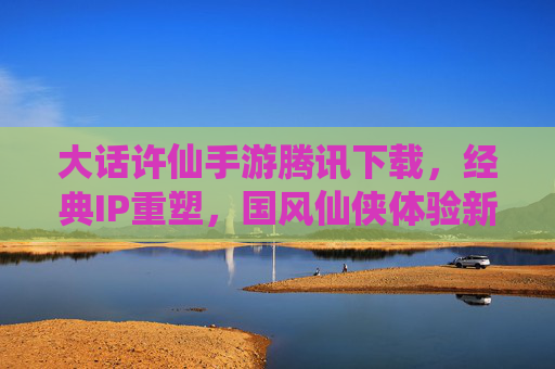 大话许仙手游腾讯下载，经典IP重塑，国风仙侠体验新篇章，大话许仙手游腾讯下载，经典IP重塑开启国风仙侠新篇章