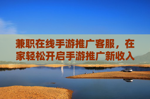 兼职在线手游推广客服,在家轻松开启手游推广新收入?兼职在线手游推广客服,在家轻松开启手游推广新收入?