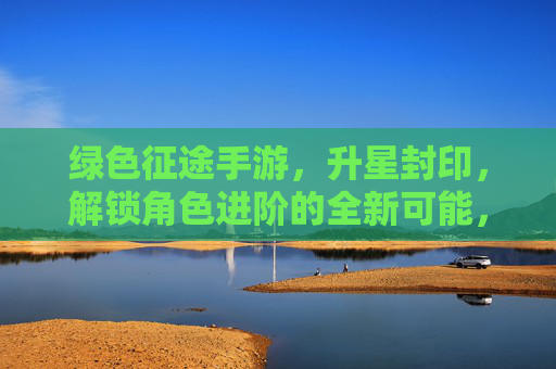 绿色征途手游,升星封印,解锁角色进阶的全新可能,绿色征途手游,升星封印解锁,角色进阶的全新可能